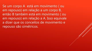 Se um corpo A está em movimento ( ou
em repouso) em relação a um corpo B,
então B também está em movimento ( ou
em repouso) em relação a A. Isso equivale
a dizer que os conceitos de movimento e
repouso são simétricos.
 