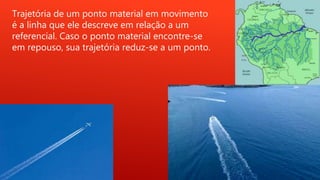 Trajetória de um ponto material em movimento
é a linha que ele descreve em relação a um
referencial. Caso o ponto material encontre-se
em repouso, sua trajetória reduz-se a um ponto.
 