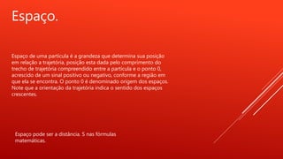 Espaço.
Espaço de uma partícula é a grandeza que determina sua posição
em relação a trajetória, posição esta dada pelo comprimento do
trecho de trajetória compreendido entre a partícula e o ponto 0,
acrescido de um sinal positivo ou negativo, conforme a região em
que ela se encontra. O ponto 0 é denominado origem dos espaços.
Note que a orientação da trajetória indica o sentido dos espaços
crescentes.
Espaço pode ser a distância. S nas fórmulas
matemáticas.
 