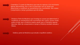 Cinemática: É a parte da Mecânica que trata do repouso e do movimento
apenas descrevendo, isto é, sem se preocupar com as causas que
determinam e modificam as características dos movimentos dos corpos.
Comprimento e tempo grandezas que ela estuda.
Dinâmica: Parte da Mecânica que investiga as causas que determinam e
modificam as características dos movimentos dos corpos. Grosso modo,
pode-se dizer que a Dinâmica explica aquilo que a Cinemática apenas
descreve. Além do comprimento e tempo a Dinâmica também estuda a
Massa.
Estática: parte da Mecânica que estuda o equilíbrio estático.
 