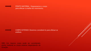 PONTO MATERIAL : Desprezamos o corpo
para efetuar a analise do movimento.
CORPO EXTENSO: Devemos considerá-lo para efetuar as
análises.
OBS: Um mesmo corpo pode ser considerado
ponto material ou corpo extenso dependendo da
situação.
 