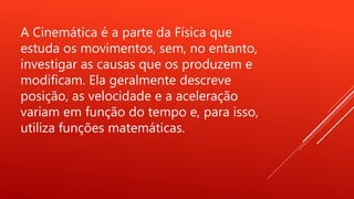 A Cinemática é a parte da Física que
estuda os movimentos, sem, no entanto,
investigar as causas que os produzem e
modificam. Ela geralmente descreve
posição, as velocidade e a aceleração
variam em função do tempo e, para isso,
utiliza funções matemáticas.
 