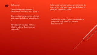 Referencia:
Quem está em movimento o
Ônibus que você está ou o outro ?
Quem está em movimento você ou
as árvores do lado de fora do vidro
?
Para alguém que está na lua, e
observa a terra. Quem está se
movendo??
Referencial é um corpo ( ou um conjunto de
corpos) em relação ao qual são definidas as
posições de outros corpos.
Costumamos usar o que como referencia
para dizer se estamos ou não em
movimento ??
 