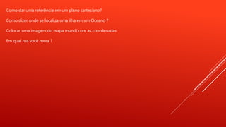 Como dar uma referência em um plano cartesiano?
Como dizer onde se localiza uma ilha em um Oceano ?
Colocar uma imagem do mapa mundi com as coordenadas:
Em qual rua você mora ?
 