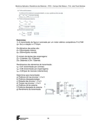 Mecânica Aplicada e Resistência dos Materiais – IFES – Campus São Mateus – Prof. João Paulo Barbosa

Exercícios:
1) A transmissão da figura é acionada por um motor elétrico compotência P=3,7kW
(p= 5cv) e rotação n=1710rpm.
Os diâmetros das polias são:
d1=100mm(polia motora)
d2= 250mm(polia movida)
O número de dentes das engrenagens:
Z1= 21dentes; Z2= 57dentes;
Z3= 29dentes e Z4= 73dentes
Rendimentos dos elementos de transmissão:
ηc= 0,97 (transmissão por correias)
ηe= 0,98 (transmissão por engrenagens)
ηm= 0,99 [par de mancais (rolamentos)]
Determinar para transmissão:
a) Potência útil nas árvores 1, 2 e 3
b) Potência dissipada/estágio
c) Rotação das árvores 1, 2 e 3
d) Torque nas árvores 1, 2 e 3
e) Potência útil do sistema
f) Potência dissipada do sistema
g) Rendimento da transmissão

99

 