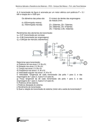 Mecânica Aplicada e Resistência dos Materiais – IFES – Campus São Mateus – Prof. João Paulo Barbosa

4) A transmissão da figura é acionada por um motor elétrico com potência P = 5,1
kW e rotação de n=1930 rpm.
Os diâmetros das polias são:
d1=225mm(polia motora)
d2= 450mm(polia movida)

O número de dentes das engrenagens
de módulo 2mm:
Z1= 23dentes, Z2= 73dentes;
Z3= 29dentes, Z4= 57dentes;
Z5= 17dentes e Z6= 43dentes

Rendimentos dos elementos de transmissão:
ηc= 0,97 (transmissão por correias)
ηe= 0,98 (transmissão por engrenagens)
ηm= 0,99 [par de mancais (rolamentos)]

Determinar para transmissão:
a) Potência útil nos eixos I, II, III e IV;
b) Rotação nos eixos I, II, III e IV;
c) Torque nos eixos I, II, III e IV;
d) Freqüência nos eixos I, II, III e IV;
e) Velocidade angular nos eixos I, II, III e IV;
f) Velocidade Tangencial de cada transmissão (da polia 1 para 2, e das
engrenagens de 1 para 2, 3 para 4 e 5 para 6);
g) Força tangencial da de cada transmissão (da polia 1 para 2, e das
engrenagens de 1 para 2, 3 para 4 e 5 para 6);
h) Potência útil do sistema;
i) Potência dissipada do sistema;
j) Rendimento da transmissão;
k) Qual a relação de transmissão do sistema (motor até a saída da transmissão)?

101

 