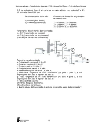 Mecânica Aplicada e Resistência dos Materiais – IFES – Campus São Mateus – Prof. João Paulo Barbosa

5) A transmissão da figura é acionada por um motor elétrico com potência P = 9,5
kW e rotação de n=2500 rpm.
Os diâmetros das polias são:
d1=125mm(polia motora)
d2= 400mm(polia movida)

O número de dentes das engrenagens
de módulo 2mm:
Z1= 17dentes, Z2= 31dentes;
Z3= 21dentes, Z4= 47dentes;
Z5= 27dentes e Z6= 53dentes

Rendimentos dos elementos de transmissão:
ηc= 0,97 (transmissão por correias)
ηe= 0,98 (transmissão por engrenagens)
ηm= 0,99 [par de mancais (rolamentos)]

Determinar para transmissão:
a) Potência útil nos eixos I, II, III e IV;
b) Rotação nos eixos I, II, III e IV;
c) Torque nos eixos I, II, III e IV;
d) Freqüência nos eixos I, II, III e IV;
e) Velocidade angular nos eixos I, II, III e IV;
f) Velocidade Tangencial de cada transmissão (da polia 1 para 2, e das
engrenagens de 1 para 2, 3 para 4 e 5 para 6);
g) Força tangencial da de cada transmissão (da polia 1 para 2, e das
engrenagens de 1 para 2, 3 para 4 e 5 para 6);
h) Potência útil do sistema;
i) Potência dissipada do sistema;
j) Rendimento da transmissão;
k) Qual a relação de transmissão do sistema (motor até a saída da transmissão)?

102

 