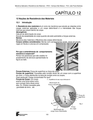 Mecânica Aplicada e Resistência dos Materiais – IFES – Campus São Mateus – Prof. João Paulo Barbosa

CAPÍTULO 12
12 Noções de Resistência dos Materiais
12.1

Introdução

A Resistência dos materiais é um ramo da mecânica que estuda as relações entre
cargas externas aplicadas a um corpo deformável e a intensidade das forças
internas que atuam dentro do corpo.
Abrangência
Cálculo da deformação do corpo
Estudo da estabilidade do corpo quando ele está submetido a forças externas.
Nomes
Mecânica dos materiais e Mecânica dos corpos deformáveis
Corpos sólidos considerados: Barras com carregamentos axiais, eixos em torção,
vigas em flexão e colunas em compressão.

Por que o entendimento do comportamento
mecânico é essencial?
Pense nos parafusos que são usados no
acoplamento da estrutura apresentada na
figura ao lado.

Forças Externas: Força de superfície ou força de corpo.
Forças de superfície: Causadas pelo contato direto de um corpo com a superfície
de outro ⇒ Força distribuída na área de contato entre os corpos.
Caso particular: Carga concentrada Por que?
Forças de Corpo: Um corpo
exerce uma força sobre outro,
sem contato físico direto entre
eles. Ex: Efeitos causados pela
gravidade da terra…etc

103

 