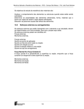 Mecânica Aplicada e Resistência dos Materiais – IFES – Campus São Mateus – Prof. João Paulo Barbosa

Os objetivos do estudo da resistência dos materiais são:
Analisar o comportamento dos elementos ou estruturas quando estes estão sendo
solicitados;
Determinar as propriedades dos elementos (dimensões, forma, material) que o
fazem ser capaz de resistir à ação destas solicitações;
Descobrir as possíveis causas das falhas dos elementos.

12.2

Esforços externos ou carregamentos

Os esforços externos que estão interagindo com o elemento a ser estudado, devem
ser determinados com certa exatidão, para que o projeto seja valido.
Os esforços externos podem ser divididos em:
Forças externas;
Momentos externos.
Forças externas
Quanto ao ponto de aplicação
Quanto ao fato de serem ação ou reação
Quanto em relação ao eixo
Quanto à direção relativa a uma seção
Quanto ao tipo de carregamento
Força Normal N e Força Cortante Q
A força normal N é perpendicular a superfície ou seção, enquanto que a força
cortante Q é tangencial a esta superfície ou seção.
Momentos externos
Momentos de torção
Momentos de flexão

104

 