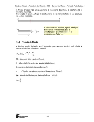Mecânica Aplicada e Resistência dos Materiais – IFES – Campus São Mateus – Prof. João Paulo Barbosa

A fim de projetar viga adequadamente é necessário determinar o cisalhamento e
momento máximos.
Convenção de sinais: A força de cisalhamento V e o momento fletor M são positivos
no sentido mostrado:

14.2

Tensão de Flexão

A Máxima tensão de flexão (σmax) produzido pelo momento Maximo será inferior à
tensão admissível à flexão do material.

σ adm ≥ σ max =

M f .h
I

=

Mf
W

Mf – Momento fletor máximo (Nmm);
h – altura da linha neutra ate a extremidade (mm);
I - momento de inércia da secção (mm4);
- Tensão normal num ponto na fibra externa (N/mm²);

σ

W – Modulo de Resistencia da transferência ( N/mm).

W=

I
h

125

 