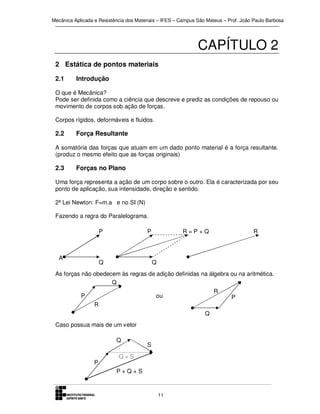 Mecânica Aplicada e Resistência dos Materiais – IFES – Campus São Mateus – Prof. João Paulo Barbosa

CAPÍTULO 2
2 Estática de pontos materiais
2.1

Introdução

O que é Mecânica?
Pode ser definida como a ciência que descreve e prediz as condições de repouso ou
movimento de corpos sob ação de forças.
Corpos rígidos, deformáveis e fluidos.

2.2

Força Resultante

A somatória das forças que atuam em um dado ponto material é a força resultante.
(produz o mesmo efeito que as forças originais)

2.3

Forças no Plano

Uma força representa a ação de um corpo sobre o outro. Ela é caracterizada por seu
ponto de aplicação, sua intensidade, direção e sentido.
2ª Lei Newton: F=m.a e no SI (N)
Fazendo a regra do Paralelograma.
P

A

P

Q

R=P+Q

R

Q

As forças não obedecem às regras de adição definidas na álgebra ou na aritmética.
Q
P

R

ou
R
Q

Caso possua mais de um vetor
Q

P

S

Q+S
P+Q+S

11

P

 