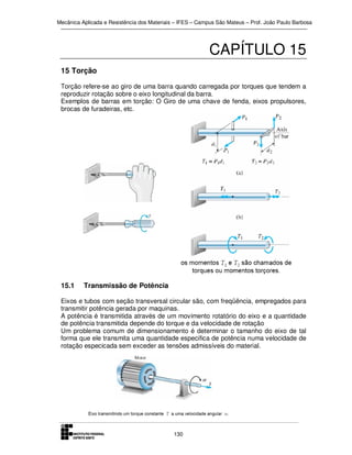 Mecânica Aplicada e Resistência dos Materiais – IFES – Campus São Mateus – Prof. João Paulo Barbosa

CAPÍTULO 15
15 Torção
Torção refere-se ao giro de uma barra quando carregada por torques que tendem a
reproduzir rotação sobre o eixo longitudinal da barra.
Exemplos de barras em torção: O Giro de uma chave de fenda, eixos propulsores,
brocas de furadeiras, etc.

15.1

Transmissão de Potência

Eixos e tubos com seção transversal circular são, com freqüência, empregados para
transmitir potência gerada por maquinas.
A potência é transmitida através de um movimento rotatório do eixo e a quantidade
de potência transmitida depende do torque e da velocidade de rotação
Um problema comum de dimensionamento é determinar o tamanho do eixo de tal
forma que ele transmita uma quantidade especifica de potência numa velocidade de
rotação especicada sem exceder as tensões admissíveis do material.

130

 