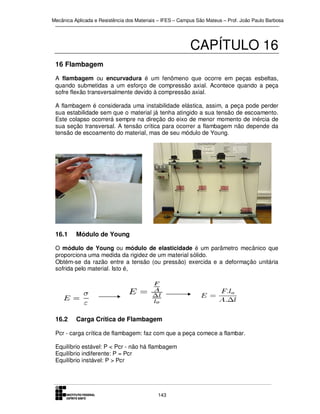 Mecânica Aplicada e Resistência dos Materiais – IFES – Campus São Mateus – Prof. João Paulo Barbosa

CAPÍTULO 16
16 Flambagem
A flambagem ou encurvadura é um fenômeno que ocorre em peças esbeltas,
quando submetidas a um esforço de compressão axial. Acontece quando a peça
sofre flexão transversalmente devido à compressão axial.
A flambagem é considerada uma instabilidade elástica, assim, a peça pode perder
sua estabilidade sem que o material já tenha atingido a sua tensão de escoamento.
Este colapso ocorrerá sempre na direção do eixo de menor momento de inércia de
sua seção transversal. A tensão crítica para ocorrer a flambagem não depende da
tensão de escoamento do material, mas de seu módulo de Young.

16.1

Módulo de Young

O módulo de Young ou módulo de elasticidade é um parâmetro mecânico que
proporciona uma medida da rigidez de um material sólido.
Obtém-se da razão entre a tensão (ou pressão) exercida e a deformação unitária
sofrida pelo material. Isto é,

16.2

Carga Crítica de Flambagem

Pcr - carga crítica de flambagem: faz com que a peça comece a flambar.
Equilíbrio estável: P < Pcr - não há flambagem
Equilíbrio indiferente: P = Pcr
Equilíbrio instável: P > Pcr

143

 