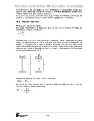 Mecânica Aplicada e Resistência dos Materiais – IFES – Campus São Mateus – Prof. João Paulo Barbosa

Para determinar se uma peça irá sofrer flambagem ou compressão, temos que
calcular o seu índice de esbeltez e compará-lo ao índice de esbeltez crítico. Esse
índice é padronizado para todos os materiais.
Se o índice de esbeltez crítico for maior que o índice de esbeltez padronizado do
material, a peça sofre flambagem, se for menor, a peça sofre compressão.

16.3

Indice de Esbeltez

Mede o quão esbelto é um pilar.
Ele mede a facilidade ou a dificuldade que um pilar tem de flambar. O índice de
esbeltez de uma peça é dado por:

Consideramos uma barra homogênea de comprimento inicial L preso por pinos em
ambas as extremidades, à qual é aplicada uma força axial de compressão de
módulo P. Supomos que a barra se flexiona formando uma pequena flecha para
direita. Esta flexão acarreta que a distância entre as extremidades seja ligeiramente
reduzida de L para A. Denotamos então por u(x) a deflexão horizontal da curva
central, onde x varia entre 0 e A.

O momento da força P à altura x é dado então por:
Da teoria de vigas, sabe-se que o momento fletor se relaciona com o raio de
curvatura da barra de seguinte forma:

144

 