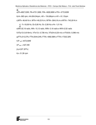 Mecânica Aplicada e Resistência dos Materiais – IFES – Campus São Mateus – Prof. João Paulo Barbosa

4)
a)PI=4897,53W, PII=4751,58W, PIII= 4609,98W e PIV= 4772,60W
b)nI= 965 rpm, nII=304,04rpm, nIII = 154,68rpm e nIV = 61,15rpm
c)MTI= 48,46 N.m, MTII=149,23 N.m, MTIII= 284,6 N.m e MTIV= 745,29 N.m
c) f1=16,08 Hz, f2=5,06 Hz, f3= 2,58 Hz e f4= 1,01 Hz
d)
e)WI=32,16 rad/s, WII= 10,12 rad/s, WIII= 5,16 rad/s e WIV=2,02 rad/s
f)VTp1/2=3,618m/s, VTe1/2= 0,738 m/s, VTe3/4=0,29 m/s e VTe5/6= 0,086 m/s
g)FTI=215,37N, FTII=2044,24N, FTIII= 4992,98N e FTIV=17332,32N
h)P util= 4472,60W
i)P disc = 627,4W
j)η=0,87 (87%)
k)i= 31,56 rpm

151

 