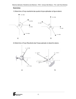 Mecânica Aplicada e Resistência dos Materiais – IFES – Campus São Mateus – Prof. João Paulo Barbosa

Exercícios:
1) Determine a Força resultante das quatros forças aplicadas na figura abaixo:

a)

b)

2) Determine a Força Resultante das Forças aplicada no desenho abaixo.

a)

b)

17

 