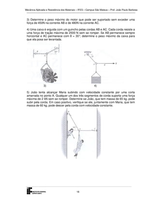 Mecânica Aplicada e Resistência dos Materiais – IFES – Campus São Mateus – Prof. João Paulo Barbosa

3) Determine o peso máximo do motor que pode ser suportado sem exceder uma
força de 450N na corrente AB e de 480N na corrente AC.
4) Uma caixa é erguida com um guincho pelas cordas AB e AC. Cada corda resiste a
uma força de tração máxima de 2500 N sem se romper. Se AB permanece sempre
horizontal e AC permanece com θ = 30° determine o peso máximo da caixa para
,
que ela posa ser levantada.

3)

4)

5) João tenta alcançar Maria subindo com velocidade constante por uma corta
amarrada no ponto A. Qualquer um dos três segmentos de corda suporta uma força
máxima de 2 kN sem se romper. Determine se João, que tem massa de 65 kg, pode
subir pela corda. Em caso positivo, verifique se ele, juntamente com Maria, que tem
massa de 60 kg, pode descer pela corda com velocidade constante.

18

 