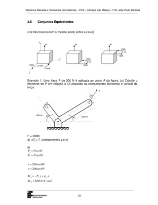 Mecânica Aplicada e Resistência dos Materiais – IFES – Campus São Mateus – Prof. João Paulo Barbosa

3.5

Conjuntos Equivalentes

(Os três binários têm o mesmo efeito sobre a caixa)

y
M

M

M
150N
0,1m
150N

x

150N
0,1m

100N

150N

0,15m
100N

z

Exemplo 1: Uma força P de 300 N é aplicada ao ponto A da figura. (a) Calcule o
momento de P em relação a O utilizando as componentes horizontal e vertical da
força.
P
30°
A

B

120mm

40°

200mm

40°
o

P = 300N
P
a) M O = ? (componentes y e x)
a)
Px = Psen30
Py = P cos 30
x = 200 cos 40°
y = 200sen 40°

M o = − Px . y + p y .x
M O = (20527N ⋅ mm)

23

 