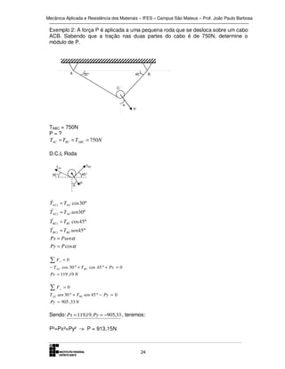 Mecânica Aplicada e Resistência dos Materiais – IFES – Campus São Mateus – Prof. João Paulo Barbosa

Exemplo 2: A força P é aplicada a uma pequena roda que se desloca sobre um cabo
ACB. Sabendo que a tração nas duas partes do cabo é de 750N, determine o
módulo de P.

A

30°

45°

C

α

P

TABC = 750N
P=?
TAC = TBC = TABC = 750N
D.C.L Roda
TBC

TAC

45°

30°
α

r
TACx
r
TACy
r
TBCx
r
TBCx

P

= TAC cos 30°
= TAC sen30°
= TBC cos 45°
= TBC sen45°

Px = Psenα
Py = P cosα

∑F

x

=0

− T AC cos 30 ° + T BC cos 45 ° + Px = 0
Px = 119 ,19 N

∑F

y

=0

T AC sen 30 ° + T BC sen 45 ° − Py = 0
Py = 905 ,33 N

Sendo: Px = 119,19; Py = −905,33 , teremos:
P²=Px²=Py² -> P = 913,15N

24

B

 