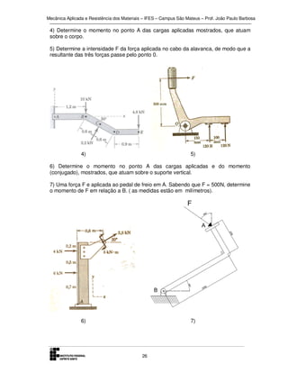 Mecânica Aplicada e Resistência dos Materiais – IFES – Campus São Mateus – Prof. João Paulo Barbosa

4) Determine o momento no ponto A das cargas aplicadas mostrados, que atuam
sobre o corpo.
5) Determine a intensidade F da força aplicada no cabo da alavanca, de modo que a
resultante das três forças passe pelo ponto 0.

4)

5)

6) Determine o momento no ponto A das cargas aplicadas e do momento
(conjugado), mostrados, que atuam sobre o suporte vertical.
7) Uma força F e aplicada ao pedal de freio em A. Sabendo que F = 500N, determine
o momento de F em relação a B. ( as medidas estão em milímetros).

6)

7)

26

 