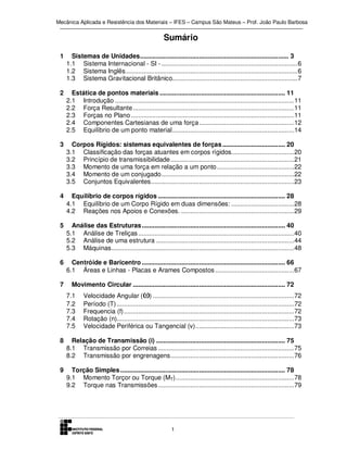 Mecânica Aplicada e Resistência dos Materiais – IFES – Campus São Mateus – Prof. João Paulo Barbosa

Sumário
1

Sistemas de Unidades ................................................................................... 3
1.1 Sistema Internacional - SI - ............................................................................ 6
1.2 Sistema Inglês ................................................................................................ 6
1.3 Sistema Gravitacional Britânico...................................................................... 7

2

Estática de pontos materiais ...................................................................... 11
2.1 Introdução .................................................................................................... 11
2.2 Força Resultante .......................................................................................... 11
2.3 Forças no Plano ........................................................................................... 11
2.4 Componentes Cartesianas de uma força ..................................................... 12
2.5 Equilíbrio de um ponto material .................................................................... 14

3

Corpos Rígidos: sistemas equivalentes de forças ................................... 20
3.1 Classificação das forças atuantes em corpos rígidos................................... 20
3.2 Princípio de transmissibilidade ..................................................................... 21
3.3 Momento de uma força em relação a um ponto ........................................... 22
3.4 Momento de um conjugado .......................................................................... 22
3.5 Conjuntos Equivalentes ................................................................................ 23

4

Equilíbrio de corpos rígidos ....................................................................... 28
4.1 Equilíbrio de um Corpo Rígido em duas dimensões: ................................... 28
4.2 Reações nos Apoios e Conexões. ............................................................... 29

5

Análise das Estruturas ................................................................................ 40
5.1 Análise de Treliças ....................................................................................... 40
5.2 Análise de uma estrutura ............................................................................. 44
5.3 Máquinas ...................................................................................................... 48

6

Centróide e Baricentro ................................................................................ 66
6.1 Áreas e Linhas - Placas e Arames Compostos ............................................ 67

7

Movimento Circular ..................................................................................... 72
7.1
7.2
7.3
7.4
7.5

Velocidade Angular (ω) ............................................................................... 72
Período (T) ................................................................................................... 72
Frequencia (f) ............................................................................................... 72
Rotação (n)................................................................................................... 73
Velocidade Periférica ou Tangencial (v) ....................................................... 73

8

Relação de Transmissão (i) ........................................................................ 75
8.1 Transmissão por Correias ............................................................................ 75
8.2 Transmissão por engrenagens ..................................................................... 76

9

Torção Simples ............................................................................................ 78
9.1 Momento Torçor ou Torque (MT) .................................................................. 78
9.2 Torque nas Transmissões ............................................................................ 79

1

 