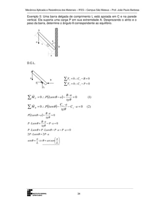 Mecânica Aplicada e Resistência dos Materiais – IFES – Campus São Mateus – Prof. João Paulo Barbosa

Exemplo 5: Uma barra delgada de comprimento L está apoiada em C e na parede
vertical. Ela suporta uma carga P em sua extremidade A. Desprezando o atrito e o
peso da barra, determine o ângulo θ correspondente ao equilíbrio.
A

P

θ
L
B

a

D.C.L.

P

B
Cx

∑F
∑F

x

= 0 ∴Cx − B = 0

y

= 0∴C y − P = 0

Cy

r
B⋅a
M C = 0 ∴ P (Lsen θ − a ) −
=0
∑
tgθ
r
Cx ⋅ a
∑ M B = 0 ∴ P (lsen θ ) − tgθ − C y ⋅ a = 0
B ⋅a
=0
tgθ
B⋅a
P ⋅ Lsenθ +
− P⋅a = 0
tgθ
P ⋅ Lsenθ + P ⋅ Lsenθ − P ⋅ a − P ⋅ a = 0
P (Lsenθ − a ) −

2 P ⋅ Lsenθ = 2 P ⋅ a
senθ =

a
a
⇒ θ = arcsen 
L
L

34

(1)
( 2)

 