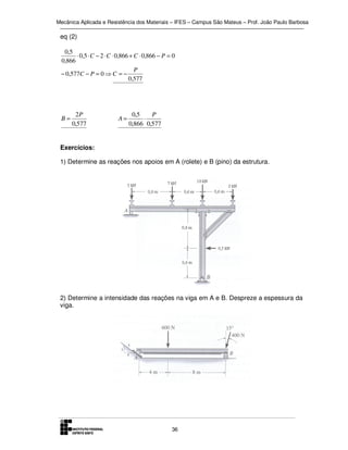 Mecânica Aplicada e Resistência dos Materiais – IFES – Campus São Mateus – Prof. João Paulo Barbosa

eq (2)
0,5
⋅ 0,5 ⋅ C − 2 ⋅ C ⋅ 0,866 + C ⋅ 0,866 − P = 0
0,866
P
− 0,577C − P = 0 ⇒ C = −
0,577

B=

2P
0,577

A=

0,5
P
⋅
0,866 0,577

Exercícios:
1) Determine as reações nos apoios em A (rolete) e B (pino) da estrutura.

2) Determine a intensidade das reações na viga em A e B. Despreze a espessura da
viga.

36

 