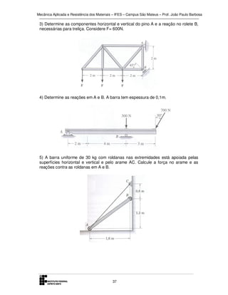 Mecânica Aplicada e Resistência dos Materiais – IFES – Campus São Mateus – Prof. João Paulo Barbosa

3) Determine as componentes horizontal e vertical do pino A e a reação no rolete B,
necessárias para treliça. Considere F= 600N.

4) Determine as reações em A e B. A barra tem espessura de 0,1m.

5) A barra uniforme de 30 kg com roldanas nas extremidades está apoiada pelas
superfícies horizontal e vertical e pelo arame AC. Calcule a força no arame e as
reações contra as roldanas em A e B.

37

 