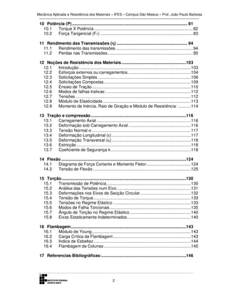 Mecânica Aplicada e Resistência dos Materiais – IFES – Campus São Mateus – Prof. João Paulo Barbosa

10 Potência (P) .................................................................................................. 81
10.1
Torque X Potência .................................................................................... 82
10.2
Força Tangencial (FT) ............................................................................... 83
11 Rendimento das Transmissões (η) ............................................................ 94
η
11.1
Rendimento das transmissões .................................................................. 94
11.2
Perdas nas Transmissões......................................................................... 95
12 Noções de Resistência dos Materiais .......................................................103
12.1
Introdução ............................................................................................... 103
12.2
Esforços externos ou carregamentos...................................................... 104
12.3
Solicitações Simples ............................................................................... 106
12.4
Solicitações Compostas .......................................................................... 109
12.5
Ensaio de Tração .................................................................................... 110
12.6
Modos de falhas trativas: ........................................................................ 112
12.7
Tensões .................................................................................................. 112
12.8
Módulo de Elasticidade ........................................................................... 113
12.9
Momento de Inércia, Raio de Giração e Módulo de Resistência: ........... 114
13 Tração e compressão .................................................................................116
13.1
Carregamento Axial ................................................................................ 116
13.2
Deformação sob Carregamento Axial ..................................................... 116
13.3
Tensão Normal σ .................................................................................... 117
13.4
Deformação Longitudinal (ε) ................................................................... 117
13.5
Deformação Transversal (εt) ................................................................... 118
13.6
Estricção ................................................................................................. 118
13.7
Coeficiente de Segurança k .................................................................... 118
14 Flexão ..........................................................................................................124
14.1
Diagrama de Força Cortante e Momento Fletor...................................... 124
14.2
Tensão de Flexão ................................................................................... 125
15 Torção ..........................................................................................................130
15.1
Transmissão de Potência........................................................................ 130
15.2
Análise das Tensões num Eixo ............................................................... 131
15.3
Deformações nos Eixos de Secção Circular ........................................... 132
15.4
Tensão de Torque................................................................................... 133
15.5
Tensões no Regime Elástico .................................................................. 133
15.6
Modos de Falha Torcionais ..................................................................... 135
15.7
Ângulo de Torção no Regime Elástico .................................................... 140
15.8
Eixos Estaticamente Indeterminados ...................................................... 140
16 Flambagem ..................................................................................................143
16.1
Módulo de Young .................................................................................... 143
16.2
Carga Crítica de Flambagem .................................................................. 143
16.3
Indice de Esbeltez................................................................................... 144
16.4
Flambagem de Colunas .......................................................................... 145
17 Referencias Bibliográficas:........................................................................146

2

 