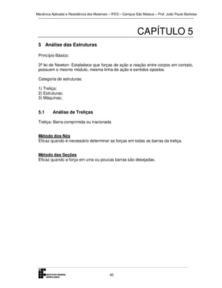 Mecânica Aplicada e Resistência dos Materiais – IFES – Campus São Mateus – Prof. João Paulo Barbosa

CAPÍTULO 5
5 Análise das Estruturas
Princípio Básico:
3ª lei de Newton- Estabelece que forças de ação e reação entre corpos em contato,
possuem o mesmo módulo, mesma linha de ação e sentidos opostos.
Categoria de estruturas:
1) Treliça;
2) Estruturas;
3) Máquinas;

5.1

Análise de Treliças

Treliça: Barra comprimida ou tracionada
Método dos Nós
Eficaz quando é necessário determinar as forças em todas as barras da treliça.
Método das Seções
Eficaz quando a força em uma ou poucas barras são desejadas.

40

 