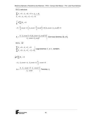 Mecânica Aplicada e Resistência dos Materiais – IFES – Campus São Mateus – Prof. João Paulo Barbosa

D.C.L estrutura

∑F

x

= 0 ∴ Ax + B x = 0 ⇒ Ax = − B x

Fy = 0 ∴ Ay + B y − F1 − F2 = 0

⊕ ∑M A = 0
− F1 ⋅

L1
L


cos α − F2  L1 cos α + 2 cos β  + B y ( L1 cos α + L2 cos β ) = 0
2
2



By =

F1 ⋅ L1 cos α 2 + F2 (L1 cos α + L2 cos β 2)
 Com isso teremos, By e Ay
L1 ⋅ cos α + L2 cos β


D.C.L AC

∑F
∑F

x
y



 Logo teremos Cx e C y também.
= 0 ∴ Ay + C y − F1 = 0


= 0 ∴ Ax + C x = 0

⊕ ∑MC = 0
− Ay ⋅ L1 cosα + Ax ⋅ L1 senα + F1

Ax =

L1
⋅ cos α = 0
2

Ay ⋅ L1 ⋅ cos α − F1 ⋅ L1 ⋅ cos α 2 
 Teremos Ax
L1 ⋅ senα


45

 