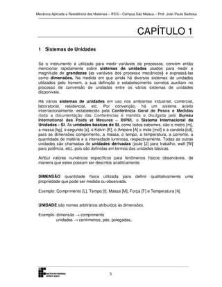 Mecânica Aplicada e Resistência dos Materiais – IFES – Campus São Mateus – Prof. João Paulo Barbosa

CAPÍTULO 1
1 Sistemas de Unidades
Se o instrumento é utilizado para medir variáveis de processos, convém então
mencionar rapidamente sobre sistemas de unidades usados para medir a
magnitude de grandezas (as variáveis dos processo mecânicos) e expressá-las
como dimensões. Na medida em que ainda há diversos sistemas de unidades
utilizados pelo homem, a sua definição e estabelecimento corretos auxiliam no
processo de conversão de unidades entre os vários sistemas de unidades
disponíveis.
Há vários sistemas de unidades em uso nos ambientes industrial, comercial,
laboratorial, residencial, etc. Por convenção, há um sistema aceito
internacionalmente, estabelecido pela Conferência Geral de Pesos e Medidas
(toda a documentação das Conferências é mantida e divulgada pelo Bureau
International des Poids et Mesures – BIPM), o Sistema Internacional de
Unidades - SI. As unidades básicas do SI, como todos sabemos, são o metro [m],
a massa [kg], o segundo [s], o Kelvin [K], o Ampere [A] o mole [mol] e a candela [cd],
para as dimensões comprimento, a massa, o tempo, a temperatura, a corrente, a
quantidade de matéria e a intensidade luminosa, respectivamente. Todas as outras
unidades são chamadas de unidades derivadas (joule [J] para trabalho, watt [W]
para potência, etc), pois são definidas em termos das unidades básicas.
Atribui valores numéricos específicos para fenômenos físicos observáveis, de
maneira que estes possam ser descritos analiticamente.
DIMENSÃO quantidade física utilizada para
propriedade que pode ser medida ou observada.

definir

qualitativamente

Exemplo: Comprimento [L], Tempo [t], Massa [M], Força [F] e Temperatura [θ].
UNIDADE são nomes arbitrários atribuídos às dimensões.
Exemplo: dimensão → comprimento
unidades → centímetros, pés, polegadas,

3

uma

 