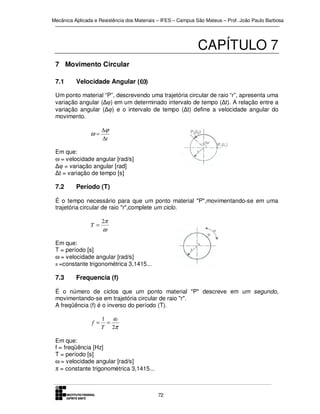 Mecânica Aplicada e Resistência dos Materiais – IFES – Campus São Mateus – Prof. João Paulo Barbosa

CAPÍTULO 7
7 Movimento Circular
7.1

Velocidade Angular (ω)

Um ponto material “P”, descrevendo uma trajetória circular de raio “r”, apresenta uma
variação angular (∆ϕ) em um determinado intervalo de tempo (∆t). A relação entre a
variação angular (∆ϕ) e o intervalo de tempo (∆t) define a velocidade angular do
movimento.

ω=

∆ϕ
∆t

Em que:
ω = velocidade angular [rad/s]
∆ϕ = variação angular [rad]
∆t = variação de tempo [s]

7.2

Período (T)

É o tempo necessário para que um ponto material "P",movimentando-se em uma
trajetória circular de raio "r",complete um ciclo.
T =

2π

ω

Em que:
T = período [s]
ω = velocidade angular [rad/s]
π =constante trigonométrica 3,1415...

7.3

Frequencia (f)

É o número de ciclos que um ponto material "P" descreve em um segundo,
movimentando-se em trajetória circular de raio "r".
A freqüência (f) é o inverso do período (T).
f =

1 ω
=
T 2π

Em que:
f = freqüência [Hz]
T = período [s]
ω = velocidade angular [rad/s]
π = constante trigonométrica 3,1415...

72

 