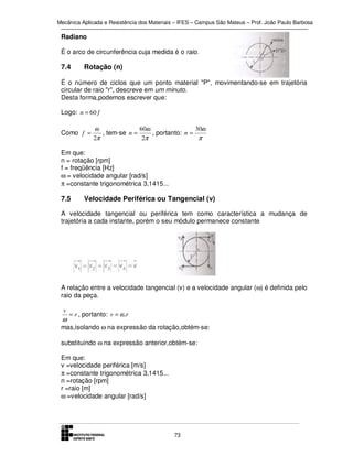 Mecânica Aplicada e Resistência dos Materiais – IFES – Campus São Mateus – Prof. João Paulo Barbosa

Radiano
É o arco de circunferência cuja medida é o raio.

7.4

Rotação (n)

É o número de ciclos que um ponto material "P", movimentando-se em trajetória
circular de raio "r", descreve em um minuto.
Desta forma,podemos escrever que:
Logo: n = 60 f
Como f =

ω
60ω
30ω
, tem-se n =
, portanto: n =
2π
2π
π

Em que:
n = rotação [rpm]
f = freqüência [Hz]
ω = velocidade angular [rad/s]
π =constante trigonométrica 3,1415...

7.5

Velocidade Periférica ou Tangencial (v)

A velocidade tangencial ou periférica tem como característica a mudança de
trajetória a cada instante, porém o seu módulo permanece constante

A relação entre a velocidade tangencial (v) e a velocidade angular (ω) é definida pelo
raio da peça.
v

ω

= r , portanto: v = ω.r

mas,isolando ω na expressão da rotação,obtém-se:
substituindo ω na expressão anterior,obtém-se:
Em que:
v =velocidade periférica [m/s]
π =constante trigonométrica 3,1415...
n =rotação [rpm]
r =raio [m]
ω =velocidade angular [rad/s]

73

 