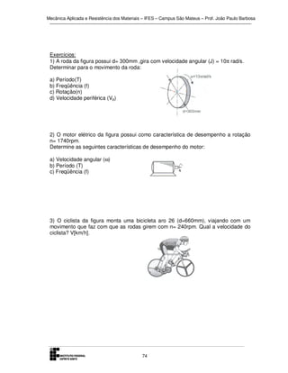 Mecânica Aplicada e Resistência dos Materiais – IFES – Campus São Mateus – Prof. João Paulo Barbosa

Exercícios:
1) A roda da figura possui d= 300mm ,gira com velocidade angular (J) = 10π rad/s.
Determinar para o movimento da roda:
a) Período(T)
b) Freqüência (f)
c) Rotação(n)
d) Velocidade periférica (Vp)

2) O motor elétrico da figura possui como característica de desempenho a rotação
n= 1740rpm.
Determine as seguintes características de desempenho do motor:
a) Velocidade angular (ω)
b) Período (T)
c) Freqüência (f)

3) O ciclista da figura monta uma bicicleta aro 26 (d=660mm), viajando com um
movimento que faz com que as rodas girem com n= 240rpm. Qual a velocidade do
ciclista? V[km/h].

74

 