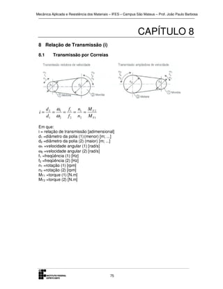 Mecânica Aplicada e Resistência dos Materiais – IFES – Campus São Mateus – Prof. João Paulo Barbosa

CAPÍTULO 8
8 Relação de Transmissão (i)
8.1

i=

Transmissão por Correias

d 2 ω1
f
n
M
=
= 1 = 1 = T2
d1 ω 2 f 2 n2 M T 1

Em que:
i = relação de transmissão [adimensional]
d1 =diâmetro da polia (1) (menor) [m; ...]
d2 =diâmetro da polia (2) (maior) [m; ...]
ω1 =velocidade angular (1) [rad/s]
ω2 =velocidade angular (2) [rad/s]
f1 =freqüência (1) [Hz]
f2 =freqüência (2) [Hz]
n1 =rotação (1) [rpm]
n2 =rotação (2) [rpm]
MT1 =torque (1) [N.m]
MT2 =torque (2) [N.m]

75

 