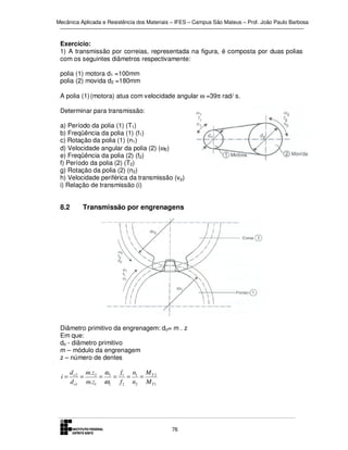 Mecânica Aplicada e Resistência dos Materiais – IFES – Campus São Mateus – Prof. João Paulo Barbosa

Exercício:
1) A transmissão por correias, representada na figura, é composta por duas polias
com os seguintes diâmetros respectivamente:
polia (1) motora d1 =100mm
polia (2) movida d2 =180mm
A polia (1) (motora) atua com velocidade angular ω =39π rad/ s.
Determinar para transmissão:
a) Período da polia (1) (T1)
b) Freqüência da polia (1) (f1)
c) Rotação da polia (1) (n1)
d) Velocidade angular da polia (2) (ω2)
e) Freqüência da polia (2) (f2)
f) Período da polia (2) (T2)
g) Rotação da polia (2) (n2)
h) Velocidade periférica da transmissão (v p)
i) Relação de transmissão (i)

8.2

Transmissão por engrenagens

Diâmetro primitivo da engrenagem: do= m . z
Em que:
do - diâmetro primitivo
m – módulo da engrenagem
z – número de dentes

i=

d o 2 m.z 2 ω1 f1 n1 M T 2
=
=
=
= =
d o1 m.z1 ω2 f 2 n2 M T 1

76

 