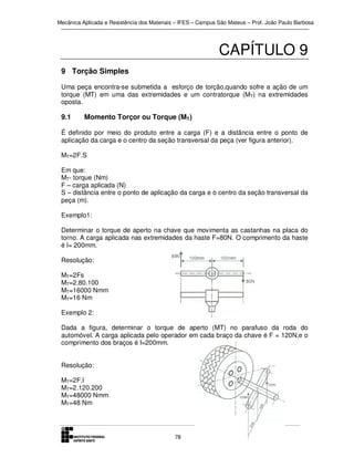 Mecânica Aplicada e Resistência dos Materiais – IFES – Campus São Mateus – Prof. João Paulo Barbosa

CAPÍTULO 9
9 Torção Simples
Uma peça encontra-se submetida a esforço de torção,quando sofre a ação de um
torque (MT) em uma das extremidades e um contratorque (MT) na extremidades
oposta.

9.1

Momento Torçor ou Torque (MT)

É definido por meio do produto entre a carga (F) e a distância entre o ponto de
aplicação da carga e o centro da seção transversal da peça (ver figura anterior).
MT=2F.S
Em que:
MT- torque (Nm)
F – carga aplicada (N)
S – distância entre o ponto de aplicação da carga e o centro da seção transversal da
peça (m).
Exemplo1:
Determinar o torque de aperto na chave que movimenta as castanhas na placa do
torno. A carga aplicada nas extremidades da haste F=80N. O comprimento da haste
é l= 200mm.
Resolução:
MT=2Fs
MT=2.80.100
MT=16000 Nmm
MT=16 Nm
Exemplo 2:
Dada a figura, determinar o torque de aperto (MT) no parafuso da roda do
automóvel. A carga aplicada pelo operador em cada braço da chave é F = 120N,e o
comprimento dos braços é l=200mm.
Resolução:
MT=2F.l
MT=2.120.200
MT=48000 Nmm
MT=48 Nm

78

 