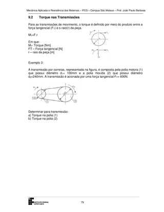 Mecânica Aplicada e Resistência dos Materiais – IFES – Campus São Mateus – Prof. João Paulo Barbosa

9.2

Torque nas Transmissões

Para as transmissões de movimento, o torque é definido por meio do produto entre a
força tangencial (FT) e o raio(r) da peça.
MT=F.r
Em que:
MT- Torque [Nm]
FT – Força tangencial [N]
r – raio da peça [m]
Exemplo 3:
A transmissão por correias, representada na figura, é composta pela polia motora (1)
que possui diâmetro d1= 100mm e a polia movida (2) que possui diâmetro
d2=240mm. A transmissão é acionada por uma força tangencial FT= 600N.

Determinar para transmissão:
a) Torque na polia (1)
b) Torque na polia (2)

79

 
