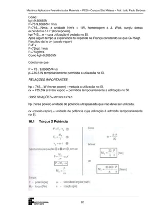 Mecânica Aplicada e Resistência dos Materiais – IFES – Campus São Mateus – Prof. João Paulo Barbosa

Como:
kgf=9,80665N
P=76.9,80665N.1m/s
P=745,...Nm/s, a unidade Nm/s = 1W, homenagem a J. Watt, surgiu dessa
experiência o HP (horsepower).
hp=745,...w – cuja utilização é vedada no SI.
Após algum tempo a experiência foi repetida na França constando-se que Q=75kgf.
Resultou daí o cv (cavalo vapor)
P=F.v
P=75kgf. 1m/s
P=75kgfm/s
Como kgf=9,80665N
Conclui-se que:
P = 75 . 9,80665Nm/s
p=735,5 W temporariamente permitida a utilização no SI.
RELAÇÕES IMPORTANTES
hp = 745,...W (horse power) – vedada a utilização no SI.
cv = 735,5W (cavalo vapor) – permitida temporariamente a utilização no SI.
OBSERVAÇÕES IMPORTANTES
hp (horse power)-unidade de potência ultrapassada que não deve ser utilizada.
cv (cavalo-vapor) – unidade de potência cuja utilização é admitida temporariamente
no SI.

10.1

Torque X Potência

82

 