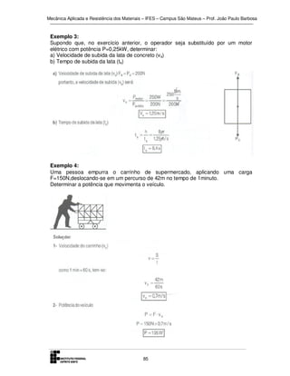 Mecânica Aplicada e Resistência dos Materiais – IFES – Campus São Mateus – Prof. João Paulo Barbosa

Exemplo 3:
Supondo que, no exercício anterior, o operador seja substituído por um motor
elétrico com potência P=0,25kW, determinar:
a) Velocidade de subida da lata de concreto (v s)
b) Tempo de subida da lata (ts)

Exemplo 4:
Uma pessoa empurra o carrinho de supermercado, aplicando uma carga
F=150N,deslocando-se em um percurso de 42m no tempo de 1minuto.
Determinar a potência que movimenta o veículo.

85

 