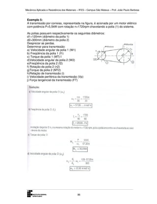 Mecânica Aplicada e Resistência dos Materiais – IFES – Campus São Mateus – Prof. João Paulo Barbosa

Exemplo 5:
A transmissão por correias, representada na figura, é acionada por um motor elétrico
com potência P=5,5kW com rotação n=1720rpm chavetando a polia (1) do sistema.
As polias possuem respectivamente os seguintes diâmetros:
d1=120mm (diâmetro da polia 1)
d2=300mm (diâmetro da polia 2)
Desprezar as perdas.
Determinar para transmissão:
a) Velocidade angular da polia 1 (W1)
b) Freqüência da polia 1 (f1)
c) Torque da polia 1 (MT) I
d)Velocidade angular da polia 2 (W2)
e)Freqüência da polia 2 (f2)
f) Rotação da polia 2 (n2)
g)Torque da polia 2 (MT2)
h)Relação de transmissão (i)
i) Velocidade periférica da transmissão (Vp)
j) Força tangencial da transmissão (FT)

86

 