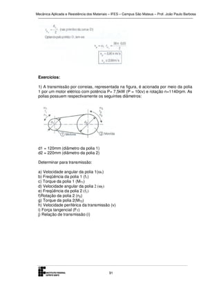 Mecânica Aplicada e Resistência dos Materiais – IFES – Campus São Mateus – Prof. João Paulo Barbosa

Exercícios:
1) A transmissão por correias, representada na figura, é acionada por meio da polia
1 por um motor elétrico com potência P= 7,5kW (P = 10cv) e rotação n=1140rpm. As
polias possuem respectivamente os seguintes diâmetros:

d1 = 120mm (diâmetro da polia 1)
d2 = 220mm (diâmetro da polia 2)
Determinar para transmissão:
a) Velocidade angular da polia 1(ω1)
b) Freqüência da polia 1 (f1)
c) Torque da polia 1 (MT1)
d) Velocidade angular da polia 2 (ω2)
e) Freqüência da polia 2 (f2)
f)Rotação da polia 2 (n2)
g) Torque da polia 2(MT2)
h) Velocidade periférica da transmissão (v)
i) Força tangencial (FT)
j) Relação de transmissão (i)

91

 