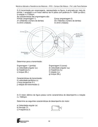 Mecânica Aplicada e Resistência dos Materiais – IFES – Campus São Mateus – Prof. João Paulo Barbosa

2) A transmissão por engrenagens, representada na figura, é acionada por meio do
pinhão 1 acoplado a um motor elétrico de IV pólos com potência P= 15kW (p=20cv)
e rotação n=1720rpm.
As características das engrenagens são:
Pinhão (engrenagem 1)
Coroa (engrenagem 2)
Z1=24dentes (número de dentes)
Z2=73dentes (número de dentes)
m=4mm (módulo)
m=4mm (módulo)

Determinar para a transmissão:
Engrenagem 1 (pinhão)
a) velocidade angular (ω1)
b) freqüência (f1)
c) torque (MT1)

Engrenagem 2 (coroa)
d) velocidade angular (ω2)
e) freqüência (f2)
f) rotação (n2)
g) torque (MT2)

Características da transmissão:
h) velocidade periférica (v)
i) força tangencial (FT)
j) relação de transmissão (i)

3) O motor elétrico da figura possui como característica de desempenho a rotação
n= 1500rpm.
Determine as seguintes características de desempenho do motor:
a) Velocidade angular (ω)
b) Período (T)
c) Freqüência (f)

92

 
