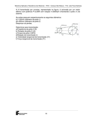 Mecânica Aplicada e Resistência dos Materiais – IFES – Campus São Mateus – Prof. João Paulo Barbosa

4) A transmissão por correias, representada na figura, é acionada por um motor
elétrico com potência P=2,5kW com rotação n=2000rpm chavetando a polia (1) do
sistema.
As polias possuem respectivamente os seguintes diâmetros:
d1=120mm (diâmetro da polia 1)
d2=300mm (diâmetro da polia 2)
Desprezar as perdas.
Determinar para transmissão:
a)Freqüência da polia 2 (f2)
b) Rotação da polia 2 (n2)
c)Torque da polia 2 (MT2)
d)Relação de transmissão (i)
e) Velocidade tangencial da transmissão (VT)
f) Força tangencial da transmissão (FT)

93

 