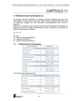 Mecânica Aplicada e Resistência dos Materiais – IFES – Campus São Mateus – Prof. João Paulo Barbosa

CAPÍTULO 11
11 Rendimento das Transmissões (η)
η
Em qualquer tipo de transmissão, é inevitável a perda de potência que ocorre nas
engrenagens, mancais, polias, correntes, rodas de atrito, originada pelo atrito entre
as superfícies, agitação do oléo lubrificante, escorregamento entre correia e
polia,etc.
Desta forma, constata-se que a potência de entrada da transmissão é dissipada em
parte sob a forma de energia, transformada em calor, resultando a outra parte em
potência útil geradora de trabalho.
Pe = Pu + Pd
Em que:
Pe - potência de entrada [W;kW;...]
Pu – potência útil [W;kW;...]
Pd – potência dissipada [W;kW;...]

11.1

Rendimento das transmissões

Transmissão por parafuso sem fim

94

 