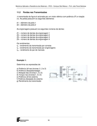 Mecânica Aplicada e Resistência dos Materiais – IFES – Campus São Mateus – Prof. João Paulo Barbosa

11.2

Perdas nas Transmissões

A transmissão da figura é acionada por um motor elétrico com potência (P) e rotação
(n). As polias possuem os seguintes diâmetros:
d1 – diâmetro da polia 1
d2 – diâmetro da polia 2
As engrenagens possuem os seguintes números de dentes:
Z1 – número de dentes
Z2 – número de dentes
Z3 – número de dentes
Z4 – número de dentes

da engrenagem 1
da engrenagem 2
da engrenagem 3
da engrenagem 4

Os rendimentos:
ηc - rendimento da transmissão por correias
ηe - rendimento da transmissão por engrenagens
ηm - rendimento do par de mancais

Exemplo 1:
Determinar as expressões de:
a) Potência útil nas árvores (1, 2 e 3)
b) Potência dissipada/estágio
c) Rotação das árvores(1, 2 e 3)
d) Torque nas árvores(1, 2 e 3)
e) Potência útil do sistema
f) Potência dissipada do sistema
g) Rendimento da transmissão

95

 