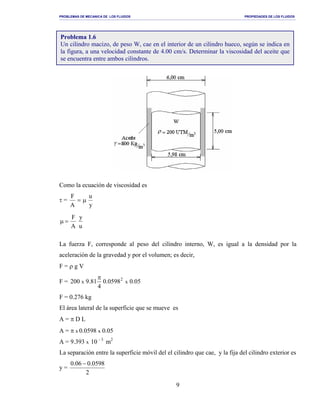 PROBLEMAS DE MECANICA DE LOS FLUIDOS PROPIEDADES DE LOS FLUIDOS
_______________________________________________________________________________________________________________________________________________________________________________________________________________________________________________________________________________
9
Como la ecuación de viscosidad es
τ =
y
u
A
F
µ=
u
y
A
F
=µ
La fuerza F, corresponde al peso del cilindro interno, W, es igual a la densidad por la
aceleración de la gravedad y por el volumen; es decir,
F = ρ g V
F = 05.00598.0
4
81.9200 xx
2π
F = 0.276 kg
El área lateral de la superficie que se mueve es
A = π D L
A = π x 0.0598 x 0.05
A = 9.393 x 10 - 3
m2
La separación entre la superficie móvil del el cilindro que cae, y la fija del cilindro exterior es
y =
2
0598.006.0 −
Problema 1.6
Un cilindro macizo, de peso W, cae en el interior de un cilindro hueco, según se indica en
la figura, a una velocidad constante de 4.00 cm/s. Determinar la viscosidad del aceite que
se encuentra entre ambos cilindros.
 