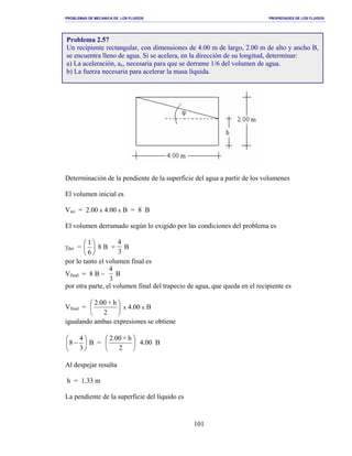 PROBLEMAS DE MECANICA DE LOS FLUIDOS PROPIEDADES DE LOS FLUIDOS
_______________________________________________________________________________________________________________________________________________________________________________________________________________________________________________________________________________
101
Determinación de la pendiente de la superficie del agua a partir de los volumenes
El volumen inicial es
Vini = 2.00 x 4.00 x B = 8 B
El volumen derramado según lo exigido por las condiciones del problema es
γder = 





6
1
8 B =
4
3
B
por lo tanto el volumen final es
Vfinal = 8 B −
4
3
B
por otra parte, el volumen final del trapecio de agua, que queda en el recipiente es
Vfinal = 





2
h+2.00
x 4.00 x B
igualando ambas expresiones se obtiene






−
3
4
8 B = 





2
h+2.00
4.00 B
Al despejar resulta
h = 1.33 m
La pendiente de la superficie del líquido es
Problema 2.57
Un recipiente rectangular, con dimensiones de 4.00 m de largo, 2.00 m de alto y ancho B,
se encuentra lleno de agua. Si se acelera, en la dirección de su longitud, determinar:
a) La aceleración, ax, necesaria para que se derrame 1/6 del volumen de agua.
b) La fuerza necesaria para acelerar la masa líquida.
 