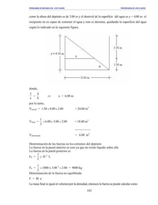 PROBLEMAS DE MECANICA DE LOS FLUIDOS PROPIEDADES DE LOS FLUIDOS
_______________________________________________________________________________________________________________________________________________________________________________________________________________________________________________________________________________
103
como la altura del depósito es de 3.00 m y el desnivel de la superficie del agua es y = 4.00 m. el
recipiente no es capaz de contener el agua y esta se derrama, quedando la superficie del agua
según lo indicado en la siguiente figura.
donde,
3
x
=
4
8
⇒ x = 6.00 m
por lo tanto,
Vinicial = 1.50 x 8.00 x 2.00 = 24.00 m3
Vfinal =
2
1
x 6.00 x 3.00 x 2.00 = 18.00 m3

Vderramado = 6.00 m3
Determinación de las fuerzas en los extremos del depósito
La fuerza en la pared anterior es cero ya que no existe líquido sobre ella
La fuerza en la pared posterior es
Fh =
1
2
γ H 2
L
Fh =
1
2
x 1000 x 3.00 2
x 2.00 = 9000 kg
Determinación de la fuerza no equilibrada
F = M a
La masa final es igual al volumen por la densidad, entonces la fuerza se puede calcular como
 